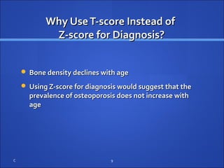 Why UseT-score Instead ofWhy UseT-score Instead of
Z-score for Diagnosis?Z-score for Diagnosis?
 Bone density declines with ageBone density declines with age
 Using Z-score for diagnosis would suggest that theUsing Z-score for diagnosis would suggest that the
prevalence of osteoporosis does not increase withprevalence of osteoporosis does not increase with
ageage
C 9
 