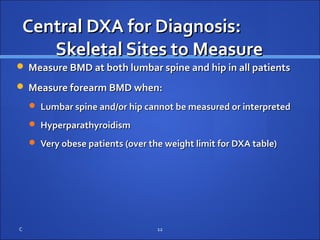 Central DXA for Diagnosis:Central DXA for Diagnosis:
Skeletal Sites to MeasureSkeletal Sites to Measure
 Measure BMD at both lumbar spine and hip in all patientsMeasure BMD at both lumbar spine and hip in all patients
 Measure forearm BMD when:Measure forearm BMD when:
 Lumbar spine and/or hip cannot be measured or interpretedLumbar spine and/or hip cannot be measured or interpreted
 HyperparathyroidismHyperparathyroidism
 Very obese patients (over the weight limit for DXA table)Very obese patients (over the weight limit for DXA table)
C 12
 