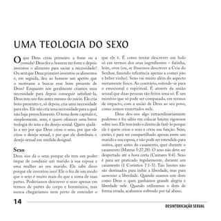 Desintoxicação Sexual
14
UMA TEOLOGIA DO SEXO
que Deus criou primeiro: a fome ou a
comida? Deus fez o homem ter fome e depois
inventou o alimento para saciar a necessidade?
Ou será que Deus primeiro inventou os alimentos
e, em seguida, deu ao homem um apetite que
o motivasse a buscar esse bom presente de
Deus? Enquanto nós geralmente criamos uma
necessidade para depois conseguir satisfazê-la,
Deus tem um fim antes mesmo do início. Ele cria
bons presentes e, só depois, cria uma necessidade
para eles.Ele não cria uma necessidade para a qual
não haja preenchimento. O tema deste capítulo é,
simplesmente, sexo, e quero oferecer uma breve
teologia do sexo e do desejo sexual. Quero ajudá-
lo a ver por que Deus criou o sexo, por que ele
criou o desejo sexual, e por que ele distribuiu o
desejo sexual em medida desigual.
O
Sexo
Deus nos dá o sexo porque ele tem um poder
ímpar de conduzir um marido à sua esposa e
uma mulher ao seu marido. Ele sabe disso
porque ele inventou isso! Ele o fez de um modo
que o sexo é muito mais do que a soma de suas
partes. Poderíamos descrever o sexo apenas em
termos de partes do corpo e hormônios, mas
nunca chegaríamos nem perto de entender o
que ele é. É como tentar descrever um bolo
só em termos dos seus ingredientes – farinha,
leite, ovos (ou, se fôssemos descrever a Ceia do
Senhor, fazendo referência apenas a comer pão
e beber vinho). Sexo vai muito além do aspecto
meramente físico. Ao contrário, estende-se para
o emocional e espiritual. É através da união
sexual que duas pessoas são feitos uma só. É um
mistério que só pode ser comparado, em termos
de impacto, com a união de Deus ao seu povo,
como somos enxertados nele.
	 Deus deu-nos algo extraordinariamente
poderoso e foi sábio em colocar limites rigorosos
sobre isso.Ele tem todo o direito de fazê-lo porque
ele é quem criou o sexo e criou sua função. Sexo,
então, é para ser compartilhado apenas entre um
marido e sua esposa, e não pode ser estendido para
outros, quer antes do casamento, quer durante o
casamento (Mateus 5:27,28). O sexo não deve ser
despertado até a hora certa (Cantares 8:4). Sexo
é para ser praticado regularmente, durante um
casamento (1 Coríntios 7:1-5). Tais limites não
são destinados para inibir a liberdade, mas para
aumentar a liberdade. Quando usamos este dom
como Deus o quer, ganhamos grande alegria e
liberdade nele. Quando utilizamos o dom de
forma errada, acabamos sofrendo por tal abuso.
 