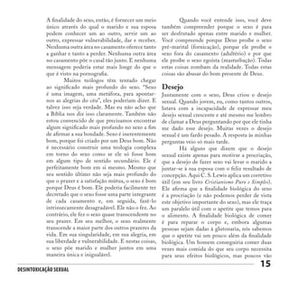 Desintoxicação Sexual
15
Desejo
Juntamente com o sexo, Deus criou o desejo
sexual. Quando jovem, eu, como tantos outros,
lutava com a incapacidade de expressar meu
desejo sexual crescente e até mesmo me lembro
de clamar a Deus perguntando por que ele tinha
me dado esse desejo. Muitas vezes o desejo
sexual é um fardo pesado. A resposta às minhas
perguntas veio só mais tarde.
	 Há alguns que dizem que o desejo
sexual existe apenas para motivar a procriação,
que a desejo de fazer sexo vai levar o marido a
juntar-se à sua esposa com o feliz resultado de
concepção. Aqui C. S. Lewis aplica um corretivo
útil (em seu livro Cristianismo Puro e Simples).
Ele afirma que a finalidade biológica do sexo
é a procriação (e não podemos perder de vista
este objetivo importante do sexo), mas ele traça
um paralelo útil com o apetite que temos para
o alimento. A finalidade biológica de comer
é para reparar o corpo e, embora algumas
pessoas sejam dadas à glutonaria, nós sabemos
que o apetite vai um pouco além da finalidade
biológica. Um homem conseguiria comer duas
vezes mais comida do que seu corpo necessita
para seus efeitos biológicos, mas poucos vão
A finalidade do sexo, então, é fornecer um meio
único através do qual o marido e sua esposa
podem conhecer um ao outro, servir um ao
outro, expressar vulnerabilidade, dar e receber.
Nenhuma outra área no casamento oferece tanto
a ganhar e tanto a perder. Nenhuma outra área
no casamento põe o casal tão junto. E nenhuma
mensagem poderia estar mais longe do que o
que é visto na pornografia.
	 Muitos teólogos têm tentado chegar
ao significado mais profundo do sexo. “Sexo
é uma imagem, uma metáfora, para apontar-
nos as alegrias do céu”, eles poderiam dizer. E
talvez isso seja verdade. Mas eu não acho que
a Bíblia nos diz isso claramente. Também não
estou convencido de que precisamos encontrar
algum significado mais profundo no sexo a fim
de afirmar a sua bondade. Sexo é inerentemente
bom, porque foi criado por um Deus bom. Não
é necessário construir uma teologia complexa
em torno do sexo como se ele só fosse bom
em algum tipo de sentido secundário. Ele é
perfeitamente bom em si mesmo. Mesmo que
seu sentido último não seja mais profundo do
que o prazer e a satisfação mútua, o sexo é bom
porque Deus é bom. Ele poderia facilmente ter
decretado que o sexo fosse uma parte integrante
de cada casamento e, em seguida, fazê-lo
intrinsecamente desagradável. Ele não o fez. Ao
contrário, ele fez o sexo quase transcendente no
seu prazer. Em seu melhor, o sexo realmente
transcende a maior parte dos outros prazeres da
vida. Em sua singularidade, em sua alegria, em
sua liberdade e vulnerabilidade. E nestas coisas,
o sexo põe marido e mulher juntos em uma
maneira única e inigualável.
	 Quando você entende isso, você deve
também compreender porque o sexo é para
ser desfrutado apenas entre marido e mulher.
Você compreende porque Deus proíbe o sexo
pré-marital (fornicação), porque ele proíbe o
sexo fora do casamento (adultério) e por que
ele proíbe o sexo egoísta (masturbação). Todas
estas coisas zombam da realidade. Todas estas
coisas são abusar do bom presente de Deus.
 