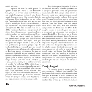 Desintoxicação Sexual
16
comer isso tudo.
	 Quando se trata de sexo, porém, o
apetite excede em muito a sua finalidade
biológica. Se o apetite sexual correspondesse à
sua função biológica, a pessoa só teria desejo
sexual algumas vezes na vida, ou então ela teria
milhares de filhos. Será que isso não nos ensina
que Deus deseja que façamos sexo por motivos
além da procriação? A única outra alternativa é
que esse apetite é um produto do pecado e deve
ser suprimido. Mas não, isso não pode ser. A
Bíblia é clara em legitimar o desejo sexual. O
desejo dentro do casamento e o desejo pelo seu
próprio cônjuge são legítimos diante de Deus.
	 Deus dá desejo sexual ao homem,
um apetite sexual, porque quer que ele tenha
relações sexuais com a sua esposa. Será que
não pode ser simples assim? E mais, Ele dá
um apetite forte que supera qualquer tipo de
finalidade biológica, porque ele quer que o casal
a faça muito sexo. Afinal, a única admoestação
na Escritura quanto à freqüência do sexo no
casamento é permitir apenas uma breve pausa,
com um objetivo bem definido e, mesmo assim,
apenas para o motivo específico de dedicar
tempo à oração (ver outra vez 1 Coríntios 7),
e ainda, mesmo assim, só se ambos estiverem
de acordo. Na verdade, a Bíblia vai tão longe a
ponto de dizer que o corpo da mulher pertence
ao marido, que ele tem autoridade sobre o corpo
dela. E que o corpo do marido pertence à sua
esposa, ela tem autoridade sobre o corpo dele. O
princípio dominante é que maridos e mulheres
devem ter relações sexuais com freqüência e
não recusar um ao outro este dom especial.
	 Sexo é uma parte integrante da relação
de marido e mulher de tal forma que Deus deu
o desejo de participar disso, de apreciar esse
relacionamento. Este desejo sexual motiva o
homem a buscar uma esposa e se casar com ela
para assim, juntos, eles poderem desfrutar do
sexo. Este desejo motiva o homem a continuar
buscando sua esposa, mesmo depois de estarem
casados. Sem este desejo, sem este apetite,
seria muito mais fácil para nós evitarmos
cumprimento do dever dado por Deus de ter
relações sexuais (e muitas) e, por meio delas,
a experiência da intimidade e da unidade (e
muita). Então Deus dá o desejo que se destina
a ser cumprido apenas dessa forma. Se nós não
experimentarmos as dores da fome nós podemos
não comer. Se nós parássemos de comer, nosso
organismo iria parar e nós morreríamos. Se nós
não sentíssemos desejo sexual poderíamos não
ter relações sexuais.E se deixássemos de ter sexo,
nosso casamento iria sofrer e morrer. Desejo
sexual, então, é um dom de Deus dado não para
atormentar, mas para motivar a obediência.
Quando um jovem inevitavelmente sente o
desejo sexual não é um convite à pornografia e
masturbação, mas uma cutucada em direção ao
casamento.
Desejo desigual
	 No entanto, o desejo sexual, o apetite
para o sexo, não é dado em igual medida. Ele é
geralmente dado em maior parte para os homens.
Por quê? A resposta, eu estou convencido, vai
direto ao coração do relacionamento marido-
mulher. Deus ordena que os homens, maridos,
 
