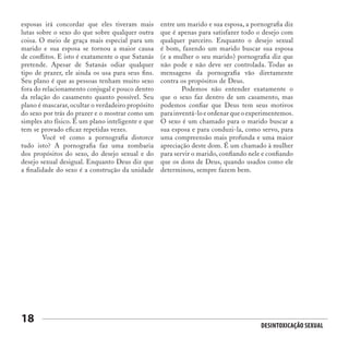 Desintoxicação Sexual
18
esposas irá concordar que eles tiveram mais
lutas sobre o sexo do que sobre qualquer outra
coisa. O meio de graça mais especial para um
marido e sua esposa se tornou a maior causa
de conflitos. E isto é exatamente o que Satanás
pretende. Apesar de Satanás odiar qualquer
tipo de prazer, ele ainda os usa para seus fins.
Seu plano é que as pessoas tenham muito sexo
fora do relacionamento conjugal e pouco dentro
da relação do casamento quanto possível. Seu
plano é mascarar, ocultar o verdadeiro propósito
do sexo por trás do prazer e o mostrar como um
simples ato físico. É um plano inteligente e que
tem se provado eficaz repetidas vezes.
	 Você vê como a pornografia distorce
tudo isto? A pornografia faz uma zombaria
dos propósitos do sexo, do desejo sexual e do
desejo sexual desigual. Enquanto Deus diz que
a finalidade do sexo é a construção da unidade
entre um marido e sua esposa, a pornografia diz
que é apenas para satisfazer todo o desejo com
qualquer parceiro. Enquanto o desejo sexual
é bom, fazendo um marido buscar sua esposa
(e a mulher o seu marido) pornografia diz que
não pode e não deve ser controlada. Todas as
mensagens da pornografia vão diretamente
contra os propósitos de Deus.
	 Podemos não entender exatamente o
que o sexo faz dentro de um casamento, mas
podemos confiar que Deus tem seus motivos
para inventá-lo e ordenar que o experimentemos.
O sexo é um chamado para o marido buscar a
sua esposa e para conduzi-la, como servo, para
uma compreensão mais profunda e uma maior
apreciação deste dom. É um chamado à mulher
para servir o marido, confiando nele e confiando
que os dons de Deus, quando usados como ele
determinou, sempre fazem bem.
 