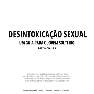 DESINTOXICAÇÃO SEXUAL
UMGUIAPARAOJOVEMSOLTEIRO
PORTIMCHALLIES
Tradução: Gustavo Vilela (capítulos 1 a 4) e Josaías Jr (capítulos 5 e 6) | iPródigo
Este guia foi feito gratuitamente para você. Você é livre
para distribuí-lo à vontade no formato eletrônico ou impresso.
Você pode baixar o arquivo original em www.challies.com
e sua tradução para o português em www.iprodigo.com
 