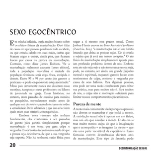 Desintoxicação Sexual
20
SEXO EGOCÊNTRICO
m minha infância, ouvia muitos boatos sobre
os efeitos físicos da masturbação. Ouvi falar
de casos em que pessoas perderam todo o cabelo,
ou que crescia cabelo em suas mãos, outras que
ficaram cegas e outras, ainda pior, que ficaram
loucas por causa da prática da masturbação.
Contudo, como disse James Dobson, “Se a
masturbação realmente causasse [esses efeitos],
toda a população masculina e metade da
população feminina seria cega, fraca, estúpida e
doente. Entre 95 e 98 por cento dos garotos a
praticam – e pode ser que o resto esteja mentindo.”
Meus pais certamente nunca me disseram essas
mentiras, tampouco meus professores ou líderes
de juventude na igreja. Essas histórias, no
entanto, eram passadas de menino para menino
no parquinho, normalmente muito antes de
qualquer um de nós ter pensado seriamente sobre
a sexualidade. Nem sabíamos o que isso era e nem
quais eram suas terríveis consequências.
	 Embora esses rumores não tenham
fundamento, eles continuam a ser passados
de garoto para garoto, simplesmente porque
masturbação é um tema que gera culpa e
vergonha.Esses boatos incentivam o medo de que
a pessoa seja descoberta, de que a sua vergonha
seja exposta. Não há nenhuma razão física para
E negar a si mesmo esse prazer sexual. Como
Joshua Harris escreve no livro Sexo não é problema
(Lascívia, Sim), “a masturbação não é um hábito
imundo que deixa as pessoas sujas. Ele só revela
a sujeira que já está em nossos corações.” O ato
físico da masturbação simplesmente aponta para
um profundo problema dentro de nós. Embora
este ato não seja sujo e não torne uma pessoa suja,
pode, no entanto, ser ainda um grande prejuízo
mental e espiritual, enquanto garotos lutam com
sentimentos de culpa, remorso e vergonha por
causa de seus hábitos. Para algumas pessoas,
esta pode ser uma razão convincente para evitar
sua prática, mas para muitos não é. Para muitos
de nós, a culpa não é motivação suficiente para
limitar nossos comportamentos pecaminosos.
Pureza de mente
A razão mais comumente dada por que as pessoas
não devem se masturbar é que polui a mente.
A satisfação sexual não é apenas um ato físico,
mas um ato que envolve a mente. O ato em si
traz muito menos culpa do que a imaginação
que o acompanha – as imagens da mente – que
são uma parte inevitável da experiência. Essas
fantasias correm desenfreadas durante atos
de masturbação. Este tipo de fantasia pode
 