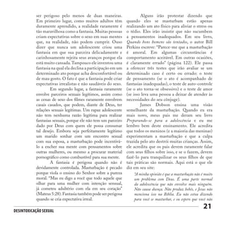 Desintoxicação Sexual
21
ser perigoso pelo menos de duas maneiras.
Em primeiro lugar, como muitos adultos têm
duramente aprendido, a realidade raramente é
tão maravilhosa como a fantasia. Muitas pessoas
criam expectativas sobre o sexo em suas mentes
que, na realidade, não podem cumprir. Ouso
dizer que nunca um adolescente criou uma
fantasia em que sua parceira delicadamente e
carinhosamente rejeita seus avanços porque ela
está muito cansada.Tampouco ele inventou uma
fantasia na qual ela declina a participação em um
determinado ato porque acha desconfortável ou
de mau gosto. O fato é que a fantasia pode criar
expectativas irrealistas e não saudáveis do sexo.
	 Em segundo lugar, a fantasia raramente
envolve parceiros sexuais legítimos, assim como
as cenas de sexo dos filmes raramente envolvem
casais casados, que podem, diante de Deus, ter
relações sexuais legítimas. Um rapaz adolescente
não tem nenhuma razão legítima para realizar
fantasias sexuais, porque ele não tem um parceiro
dado por Deus com quem ele possa consumar
tal desejo. Embora seja perfeitamente legítimo
um marido sonhar com um encontro sexual
com sua esposa, a masturbação pode incentivá-
lo a encher sua mente com pensamentos sobre
outras mulheres, ou mesmo a procurar material
pornográfico como combustível para sua mente.
	 A fantasia é perigosa quando não é
devidamente controlada. Masturbação é pecado
porque viola o ensino do Senhor sobre a pureza
moral. “Mas eu digo a você que todo aquele que
olhar para uma mulher com intenção sensual,
já cometeu adultério com ela em seu coração”
(Mateus 5:28).Fantasia também pode ser perigosa
quando se cria expectativa irreal.
	 Alguns irão protestar dizendo que
quando eles se masturbam estão apenas
realizando um ato físico para aliviar o stress ou
o tédio. Eles irão insistir que não sucumbem
a pensamentos inadequados. Em seu livro,
Quando bons homens são tentados, o autor Bill
Perkins escreve: “Parece-me que a masturbação
é amoral. Em algumas circunstâncias é
comportamento aceitável. Em outras ocasiões,
é claramente errado” (página 122). Ele passa
a oferecer três testes que irão avaliar se um
determinado caso é certo ou errado: o teste
de pensamento (se o ato é acompanhado de
fantasias inadequadas), o teste de auto-controle
(se o ato torna-se obsessivo) e o teste de amor
(se isso leva uma pessoa a deixar de atender às
necessidades do seu cônjuge).
	 James Dobson ensina uma visão
semelhante da masturbação. Quando eu era
mais novo, meus pais me deram seu livro
Preparando-se para a adolescência e eu me
lembro bem deste ensinamento. Ele acredita
que todos os meninos (e a maioria das meninas)
experimentam a masturbação e que a culpa
trazida pelo ato destrói muitas crianças. Assim,
ele acredita que os pais devem raramente falar
com seus filhos sobre isso, e se o fazem, devem
fazê-lo para tranquilizar os seus filhos de que
tais práticas são normais. Aqui está o que ele
diz em seu site:
“A minha opinião é que a masturbação não é muito
um problema com Deus. É uma parte normal
da adolescência que não envolve mais ninguém.
Não causa doença. Não produz bebês, e Jesus não
menciona isso na Bíblia. Eu não estou dizendo
para você se masturbar, e eu espero que você não
 
