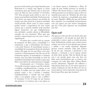 Desintoxicação Sexual
23
Quão mal?
Até agora eu acho que deve ter ficado claro que
a masturbação é um pecado do qual deve-se
arrepender e contra o qual os cristãos precisam
lutar. Infelizmente, porém, para muitos jovens
cristãos, isso torna-se uma questão que começa
a definir o seu estado espiritual. Algumas
pessoas sentem tamanha culpa pela prática
de tal ato que começam a questionar a sua
salvação e começam a ver-se apenas através
da lente deste pecado. Não há dúvida de que
este é um pecado grave, mas não deve ser
dada tanta proeminência que as pessoas não
consigam ver nada além disto. Joshua Harris
escreve sabiamente, “Quando nós inflamos a
importância deste ato, ou nós vamos ignorar as
muitas evidências da obra de Deus em nós ou
vamos ignorar outras expressões mais graves da
lascívia que Deus quer que tratemos”.
por um acordo mútuo, por tempo limitado, para
dedicarem-se à oração; mas depois se unam
novamente, para que Satanás não os tente por
causa da falta de auto-controle” (1 Coríntios
7:5). Esta privação pode referir-se não só ao
tempo,mas também à atividade.Um homem não
deve privar sua esposa durante um período de
tempo, nem deve privá-la ao praticar atividade
sexual privada. Assim como os casais casados
podem atestar a importância do sexo, tenho
certeza que a maioria também pode perceber
alguns momentos em que negligenciaram
essa atividade e podem atestar as dificuldades
causadas em seu casamento. Deus quer que
marido e esposa façam sexo um com o outro e
regularmente
	 O mútuo dar e receber está no coração
do propósito de Deus para a sexualidade e é
exatamente o que a masturbação não fornece
e não pode fornecer. A masturbação arranca a
sexualidade do seu propósito divino de satisfação
mútua. Ela pega um ato que Deus criou para
construir o relacionamento e faz-lhe um ato de
isolamento egoísta. A masturbação e a fantasia
tentam criar uma falsa intimidade ao invés da
verdadeira intimidade entre marido e esposa que
Deus criou dentro do relacionamento conjugal.
	 Continuando em 1 Coríntios, lemos:
“O marido conceda à esposa o que lhe é devido,
e também, semelhantemente, a esposa, ao seu
marido. A mulher não tem poder sobre o seu
próprio corpo, e sim o marido; e também,
semelhantemente, o marido não tem poder
sobre o seu próprio corpo, e sim a mulher.”
(1 Coríntios 7:3-4). O corpo de um homem
não pertence a si mesmo, mas a sua esposa ou
a sua futura esposa e, finalmente, a Deus. O
corpo de uma mulher pertence ao marido (e
a Deus). Da mesma forma, o corpo da mulher
solteira pertence ao seu futuro esposo e deve ser
mantido puro para ele. Nenhum dos dois tem
o direito de expressar a sexualidade para além
do outro. Quando a Bíblia diz que um homem
deve expressar sua sexualidade exclusivamente
com sua esposa, por que muitos interpretam
que ele é livre para expressar sua sexualidade
sem ela?
 
