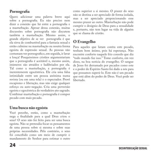 Desintoxicação Sexual
24
Pornografia
Uma busca não egoísta
O Evangelho
Quero adicionar uma palavra breve aqui
sobre a pornografia. Eu não preciso nem
dizer a conexão que há entre a pornografia e
a masturbação. Apesar dessa conexão, muitas
discussões sobre pornografia não discutem
também a masturbação. Mesmo assim, o
grande objetivo de se ver pornografia é que
ela sirva de combustível para a fantasia sexual e
então culmine na masturbação ou noutra forma
egoísta de expressão sexual. As pessoas não
costumam ver pornografia e, em seguida, ir lavar
a louça! Pouquíssimos cristãos argumentariam
que a pornografia é aceitável e, mesmo assim,
inúmeros são atraídos e ludibriados por ela.
Tal como a masturbação, a pornografia é
inerentemente egocêntrica. Ele cria uma falsa
intimidade entre um pessoa anônima numa
revista (ou em uma tela) e o espectador. Provê
escapismo e liberação, mas não exige qualquer
esforço ou auto-negação. Cria uma perversão
egoísta e egocêntrica do verdadeiro ato sagrado.
Combinar masturbação e pornografia é compor
pecado com mais pecado.
Você percebe, então, como a masturbação
nega a finalidade para a qual Deus criou o
sexo? O sexo não foi feito para ser uma busca
egoísta. Não se pretendia focar os pensamentos
de uma pessoa sobre si mesma e sobre suas
próprias necessidades. Pelo contrário, o sexo
foi concebido como um meio de cumprir o
mandamento do Senhor para estimar o outro
Para aqueles que lutam contra este pecado,
tenham bom ânimo, pois há esperança. Não
encontre conforto naquele frio consolo que diz
“todo mundo faz isso.” Tome conforto, em vez
disso, na boa notícia do evangelho. O sangue
de Jesus foi derramado por pecados como este
e o poder do Espírito Santo foi dado a nós para
que possamos superá-lo. Este não é um pecado
que está além do poder de Deus. Você pode ser
libertado.
como superior a si mesmo. O prazer do sexo
não se destina a ser apreciado de forma isolada,
mas a ser apreciado proporcionando esse
mesmo prazer ao outro. Masturbação não pode
cumprir o desígnio de Deus para a sexualidade
e, portanto, não tem lugar na vida de alguém
que se chama de cristão.
 
