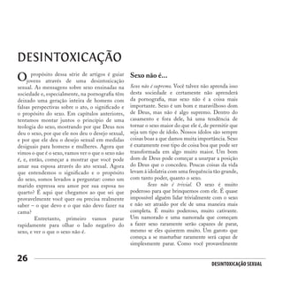 Desintoxicação Sexual
26
DESINTOXICAÇÃO
propósito dessa série de artigos é guiar
jovens através de uma desintoxicação
sexual. As mensagens sobre sexo ensinadas na
sociedade e, especialmente, na pornografia têm
deixado uma geração inteira de homens com
falsas perspectivas sobre o ato, o significado e
o propósito do sexo. Em capítulos anteriores,
tentamos montar juntos o princípio de uma
teologia do sexo, mostrando por que Deus nos
deu o sexo, por que ele nos deu o desejo sexual,
e por que ele deu o desejo sexual em medidas
desiguais para homens e mulheres. Agora que
vimos o que é o sexo, vamos ver o que o sexo não
é, e, então, começar a mostrar que você pode
amar sua esposa através do ato sexual. Agora
que entendemos o significado e o propósito
do sexo, somos levados a perguntar: como um
marido expressa seu amor por sua esposa no
quarto? É aqui que chegamos ao que sei que
provavelmente você quer ou precisa realmente
saber – o que devo e o que não devo fazer na
cama?
	 Entretanto, primeiro vamos parar
rapidamente para olhar o lado negativo do
sexo, e ver o que o sexo não é.
O Sexo não é...
Sexo não é supremo. Você talvez não aprenda isso
desta sociedade e certamente não aprenderá
da pornografia, mas sexo não é a coisa mais
importante. Sexo é um bom e maravilhoso dom
de Deus, mas não é algo supremo. Dentro do
casamento e fora dele, há uma tendência de
tornar o sexo maior do que ele é, de permitir que
seja um tipo de ídolo. Nossos ídolos são sempre
coisas boas a que damos muita importância. Sexo
é exatamente esse tipo de coisa boa que pode ser
transformada em algo muito maior. Um bom
dom de Deus pode começar a usurpar a posição
do Deus que o concedeu. Poucas coisas da vida
levam à idolatria com uma frequência tão grande,
com tanto poder, quanto o sexo.
	 Sexo não é trivial. O sexo é muito
poderoso para que brinquemos com ele. É quase
impossível alguém lidar trivialmente com o sexo
e não ser atraído por ele de uma maneira mais
completa. É muito poderoso, muito cativante.
Um namorado e uma namorada que começam
a fazer sexo raramente serão capazes de parar,
mesmo se eles quiserem muito. Um garoto que
começa a se masturbar raramente será capaz de
simplesmente parar. Como você provavelmente
 
