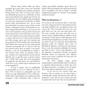 Desintoxicação Sexual
28
	 Dentro desses limites dados por Deus,
entregues para nosso bem, existe uma tremenda
liberdade. É a liberdade para explorar, descobrir,
brincar, dizer “sim”, “não” ou “nunca mais”. Mas é
uma liberdade que precisa ser santificada, ser feita
santa, especialmente para aqueles que tiveram seu
entendimento de sexo moldado pela pornografia.
As coisas que supostamente estimulam as estrelas
pornôs muito provavelmente não são as coisas
que estimularão sua esposa ou que a farão se sentir
amada e valorizada ao invés de diminuída em seu
leito conjugal.Por quê? Porque as coisas que você tem
visto na pornografia são coisas que foram criadas para
excitar aqueles que já estão endurecidos contra o que é
bom e puro.Aqueles são atos preparados para estimular
o coração endurecido, não o coração amável (coloquei
em itálico porque quero que você entenda, que
pensesobreisso).Vocêentendeoqueestoudizendo
aqui? Muitas das coisas que vemos na tela quando
assistimos pornografia não é o tipo de coisa que
você deveria tentar fazer ou impor à sua esposa.
Revistas e sites de aconselhamentos (cristãos e
não-cristãos) estão cheios de questões sobre o
que constitui um comportamento sexual normal.
Quando vejo as questões que as pessoas fazem,
não é difícil saber quais têm visto pornografia.
As perguntas que elas fazem são essencialmente
“tudo bem se eu e minha esposa realizarmos esse
ato pornográfico?”.
	 O sexo é amável. Você vê amabilidade
na pornografia ou você vê violência? O sexo é
doce. Você vê doçura na pornografia que você
assiste ou é algo degradante? O sexo é altruísta e
doador. Mas a pornografia não é totalmente sobre
conseguir e sobre conquistar? Não é sobre ter
minhas necessidades satisfeitas agora? Sexo tem
limites. Mas a pornografia não supõe que tudo que
sinto ou qualquer coisa que eu deseje é aceitável
simplesmente porque eu a desejo? A pornografia
zomba dos limites.
Mas eu não posso...?
Se eu fosse te dar uma lista de “faça” e “não faça”,
esse seria o lugar para fazê-lo. Ou poderia escrever
um longo checklist com x em algumas caixas e em
outras, não. “Sim você pode fazer isso, sim você
pode fazer isso, não você não pode fazer isso”.
Em certo sentido, sinto que seria útil, mas ao
mesmo tempo, indubitavelmente refletiria minha
consciência, minhas forças, minhas fraquezas. Seria
inevitavelmente legalista por um lado, e licencioso
por outro. O que um casal acha abençoadamente
prazeroso pode ser repulsivo para outro. A
liberdade de alguém é o cativeiro de outra pessoa.
Essa é uma das estranhas realidades da maneira
que Deus nos fez – eles nos fez diferentes e nos
deu diferentes consciências. Portanto, há grande
liberdade dentro do casamento para explorar,
tentar novas coisas e desfrutar de coisas que são
mutuamente prazerosas.
	 Ao invés daquela longa, porém
desapontadora e inútil checklist,deixe-me oferecer
os seguintes direcionamentos e deixar que você,
em algum momento, o complete com sua esposa.
Aqui estão algumas perguntas úteis a se fazer.
	 O que está em meu coração? Tudo que
fazemos, seja no quarto ou em outro lugar, é
motivado pelo coração. Portanto, há mais valor em
perguntar “o que está em meu coração para que
eu queira fazer isso?” que “esse ato em particular é
 