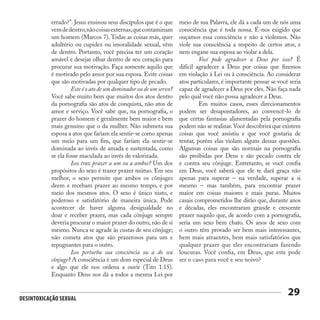 Desintoxicação Sexual
29
errado?”. Jesus ensinou seus discípulos que é o que
vemdedentro,nãocoisasexternas,quecontaminam
um homem (Marcos 7). Todas as coisas más, quer
adultério ou cupidez ou imoralidade sexual, vêm
de dentro. Portanto, você precisa ter um coração
amável e desejar olhar dentro de seu coração para
procurar sua motivação. Faça somente aquilo que
é motivado pelo amor por sua esposa. Evite coisas
que são motivadas por qualquer tipo de pecado.
	 Este é o ato de um dominador ou de um servo?
Você sabe muito bem que muitos dos atos dentro
da pornografia são atos de conquista, não atos de
amor e serviço. Você sabe que, na pornografia, o
prazer do homem é geralmente bem maior e bem
mais genuíno que o da mulher. Não submeta sua
esposa a atos que fariam ela sentir-se como apenas
um meio para um fim, que fariam ela sentir-se
dominada ao invés de amada e sustentada, como
se ela fosse maculada ao invés de valorizada.
	 Isso traz prazer a um ou a ambos? Um dos
propósitos do sexo é trazer prazer mútuo. Em seu
melhor, o sexo permite que ambos os cônjuges
deem e recebam prazer ao mesmo tempo, e por
meio dos mesmos atos. O sexo é único nisto, e
poderoso e satisfatório de maneira única. Pode
acontecer de haver alguma desigualdade no
doar e receber prazer, mas cada cônjuge sempre
deveria procurar o maior prazer do outro, não de si
mesmo. Nunca se agrade às custas de seu cônjuge;
não cometa atos que são prazerosos para um e
repugnantes para o outro.
	 Isso perturba sua consciência ou a do seu
cônjuge? A consciência é um dom especial de Deus
e algo que ele nos ordena a ouvir (Tito 1.15).
Enquanto Deus nos dá a todos a mesma Lei por
meio de sua Palavra, ele dá a cada um de nós uma
consciência que é toda nossa. É-nos exigido que
ouçamos essa consciência e não a violemos. Não
viole sua consciência a respeito de certos atos, e
nem engane sua esposa ao violar a dela.
	 Você pode agradecer a Deus por isso? É
difícil agradecer a Deus por coisas que fizemos
em violação à Lei ou à consciência. Ao considerar
atos particulares, é importante pensar se você seria
capaz de agradecer a Deus por eles. Não faça nada
pelo qual você não possa agradecer a Deus.
	 Em muitos casos, esses direcionamentos
podem ser desapontadores, ao convencê-lo de
que certas fantasias alimentadas pela pornografia
podem não se realizar.Você descobrirá que existem
coisas que você assistiu e que você gostaria de
tentar, porém elas violam alguns dessas questões.
Algumas coisas que são normais na pornografia
são proibidas por Deus e são pecado contra ele
e contra seu cônjuge. Entretanto, se você confia
em Deus, você saberá que ele te dará graça não
apenas para superar – na verdade, superar a si
mesmo – mas também, para encontrar prazer
maior em coisas maiores e mais puras. Muitos
casais comprometidos lhe dirão que, durante anos
e décadas, eles encontraram grande e crescente
prazer naquilo que, de acordo com a pornografia,
seria um sexo bem chato. Os anos de sexo com
o outro têm provado ser bem mais interessantes,
bem mais atraentes, bem mais satisfatórios que
qualquer prazer que eles encontrariam fazendo
loucuras. Você confia, em Deus, que este pode
ser o caso para você e seu noivo?
 