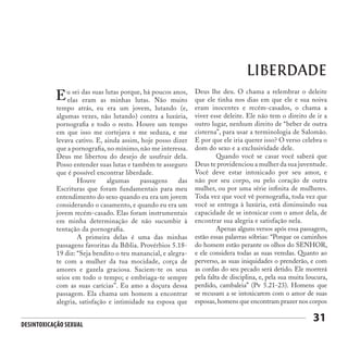 Desintoxicação Sexual
31
LIBERDADE
u sei das suas lutas porque, há poucos anos,
elas eram as minhas lutas. Não muito
tempo atrás, eu era um jovem, lutando (e,
algumas vezes, não lutando) contra a luxúria,
pornografia e todo o resto. Houve um tempo
em que isso me cortejava e me seduza, e me
levava cativo. E, ainda assim, hoje posso dizer
que a pornografia, no mínimo, não me interessa.
Deus me libertou do desejo de usufruir dela.
Posso entender suas lutas e também te asseguro
que é possível encontrar liberdade.
	 Houve algumas passagens das
Escrituras que foram fundamentais para meu
entendimento do sexo quando eu era um jovem
considerando o casamento, e quando eu era um
jovem recém-casado. Elas foram instrumentais
em minha determinação de não sucumbir à
tentação da pornografia.
	 A primeira delas é uma das minhas
passagens favoritas da Bíblia. Provérbios 5.18-
19 diz: “Seja bendito o teu manancial, e alegra-
te com a mulher da tua mocidade, corça de
amores e gazela graciosa. Saciem-te os seus
seios em todo o tempo; e embriaga-te sempre
com as suas carícias”. Eu amo a doçura dessa
passagem. Ela chama um homem a encontrar
alegria, satisfação e intimidade na esposa que
E Deus lhe deu. O chama a relembrar o deleite
que ele tinha nos dias em que ele e sua noiva
eram inocentes e recém-casados, o chama a
viver esse deleite. Ele não tem o direito de ir a
outro lugar, nenhum direito de “beber de outra
cisterna”, para usar a terminologia de Salomão.
E por que ele iria querer isso? O verso celebra o
dom do sexo e a exclusividade dele.
	 Quando você se casar você saberá que
Deus te providenciou a mulher da sua juventude.
Você deve estar intoxicado por seu amor, e
não por seu corpo, ou pelo coração de outra
mulher, ou por uma série infinita de mulheres.
Toda vez que você vê pornografia, toda vez que
você se entrega à luxúria, está diminuindo sua
capacidade de se intoxicar com o amor dela, de
encontrar sua alegria e satisfação nela.
	 Apenas alguns versos após essa passagem,
estão essas palavras sóbrias: “Porque os caminhos
do homem estão perante os olhos do SENHOR,
e ele considera todas as suas veredas. Quanto ao
perverso, as suas iniquidades o prenderão, e com
as cordas do seu pecado será detido. Ele morrerá
pela falta de disciplina, e, pela sua muita loucura,
perdido, cambaleia” (Pv 5.21-23). Homens que
se recusam a se intoxicarem com o amor de suas
esposas,homens que encontram prazer nos corpos
 