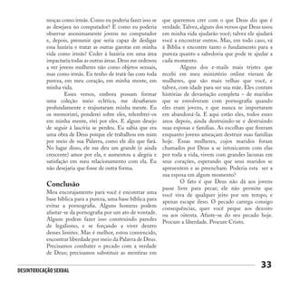 Desintoxicação Sexual
33
moças como irmãs. Como eu poderia fazer isso se
as desejava no computador? E como eu poderia
observar anonimamente jovens no computador
e, depois, presumir que seria capaz de desligar
essa luxúria e tratar as outras garotas em minha
vida como irmãs? Ceder à luxúria em uma área
impactaria todas as outras áreas.Deus me ordenou
a ver jovens mulheres não como objetos sexuais,
mas como irmãs. Eu tenho de tratá-las com toda
pureza, em meu coração, em minha mente, em
minha vida.
	 Esses versos, embora possam formar
uma coleção meio eclética, me desafiaram
profundamente e reajustaram minha mente. Eu
os memorizei, ponderei sobre eles, relembrei-os
em minha mente, vivi por eles. E algum desejo
de seguir à lascívia se perdeu. Eu sabia que era
uma obra de Deus porque ele trabalhou em mim
por meio de sua Palavra, como ele diz que fará.
No lugar disso, ele me deu um grande (e ainda
crescente) amor por ela, e aumentou a alegria e
satisfação em meu relacionamento com ela. Eu
não desejaria que fosse de outra forma.
Conclusão
Meu encorajamento para você é encontrar uma
base bíblica para a pureza, uma base bíblica para
evitar a pornografia. Alguns homens podem
afastar-se da pornografia por um ato de vontade.
Alguns podem fazer isso construindo paredes
de legalismo, e se forçando a viver dentro
desses limites. Mas é melhor, estou convencido,
encontrar liberdade por meio da Palavra de Deus.
Precisamos combater o pecado com a verdade
de Deus; precisamos substituir as mentiras em
que queremos crer com o que Deus diz que é
verdade.Talvez, alguns dos versos que Deus usou
em minha vida ajudarão você; talvez ele ajudará
você a encontrar outros. Mas, em todo caso, vá
à Bíblia e encontre tanto o fundamento para a
pureza quanto a sabedoria que pode te ajudar a
cada momento.
	 Alguns dos e-mails mais tristes que
recebi em meu ministério online vieram de
mulheres, que são mais velhas que você, e
talvez, com idade para ser sua mãe. Eles contam
histórias de devastação completa – de maridos
que se envolveram com pornografia quando
eles eram jovens, e que nunca se importaram
em abandoná-la. E aqui estão eles, todos esses
anos depois, ainda destruindo-se e destruindo
suas esposas e famílias. As escolhas que fizeram
enquanto jovens ameaçam destruir suas famílias
hoje. Essas mulheres, cujos maridos foram
chamados por Deus a se intoxicarem com elas
por toda a vida, vivem com grandes lacunas em
seus corações, esperando que seus maridos se
apresentem e as preencham. Poderia esta ser a
sua esposa em algum momento?
	 O fato é que Deus não dá aos jovens
passe livre para pecar; ele não permite que
você viva de qualquer jeito por um tempo, e
apenas escape ileso. O pecado carrega consigo
consequências, quer você peque aos dezoito
ou aos oitenta. Afaste-se do seu pecado hoje.
Procure a liberdade. Procure Cristo.
 