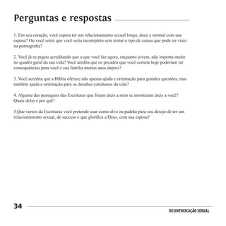 Desintoxicação Sexual
34
1. Em seu coração, você espera ter um relacionamento sexual longo, doce e normal com sua
esposa? Ou você sente que você seria incompleto sem tentar o tipo de coisas que pode ter visto
na pornografia?
2. Você já se pegou acreditando que o que você faz agora, enquanto jovem, não importa muito
no quadro geral da sua vida? Você aredita que os pecados que você comete hoje poderiam ter
consequências para você e sua família muitos anos depois?
3. Você acredita que a Bíblia oferece não apenas ajuda e orientação para grandes questões, mas
também ajuda e orientação para os desafios cotidianos da vida?
4. Alguma das passagens das Escrituras que foram úteis a mim se mostraram úteis a você?
Quais delas e por quê?
5.Que versos da Escrituras você pretende usar como alvo ou padrão para seu desejo de ter um
relacionamento sexual, de sucesso e que glorifica a Deus, com sua esposa?
Perguntas e respostas
 