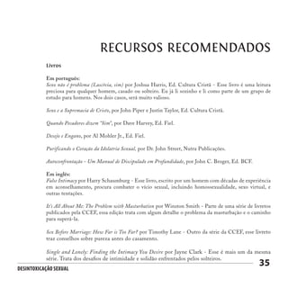 Desintoxicação Sexual
35
RECURSOS RECOMENDADOS
Livros
Em português:
Sexo não é problema (Lascívia, sim) por Joshua Harris, Ed. Cultura Cristã - Esse livro é uma leitura
preciosa para qualquer homem, casado ou solteiro. Eu já li sozinho e li como parte de um grupo de
estudo para homens. Nos dois casos, será muito valioso.
Sexo e a Supremacia de Cristo, por John Piper e Justin Taylor, Ed. Cultura Cristã.
Quando Pecadores dizem “Sim”, por Dave Harvey, Ed. Fiel.
Desejo e Engano, por Al Mohler Jr., Ed. Fiel.
Purificando o Coração da Idolatria Sexual, por Dr. John Street, Nutra Publicações.
Autoconfrontação - Um Manual de Discipulado em Profundidade, por John C. Broger, Ed. BCF.
Em inglês:
False Intimacy por Harry Schaumburg - Esse livro, escrito por um homem com décadas de experiência
em aconselhamento, procura combater o vício sexual, incluindo homossexualidade, sexo virtual, e
outras tentações.
It’s All About Me: The Problem with Masturbation por Winston Smith - Parte de uma série de livretos
publicados pela CCEF, essa edição trata com algum detalhe o problema da masturbação e o caminho
para superá-la.
Sex Before Marriage: How Far is Too Far? por Timothy Lane - Outro da série da CCEF, esse livreto
traz conselhos sobre pureza antes do casamento.
Single and Lonely: Finding the Intimacy You Desire por Jayne Clark - Esse é mais um da mesma
série. Trata dos desafios de intimidade e solidão enfrentados pelos solteiros.
 