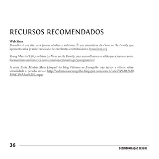Desintoxicação Sexual
36
RECURSOS RECOMENDADOS
Web Sites
Boundless é um site para jovens adultos e solteiros. É um ministério da Focus on the Family que
apresenta uma grande variedade de excelentes contribuidores. boundless.org
Young Married Life, também da Focus on the Family, traz aconselhamento sábio para jovens casais.
focusonlinecommunities.com/community/marriage/youngmarried
A série Estão Minhas Mãos Limpas? do blog Voltemos ao Evangelho traz textos e vídeos sobre
sexualidade e pecado sexual. http://voltemosaoevangelho.blogspot.com/search/label/A%20-%20
M%C3%A3os%20Limpas
 