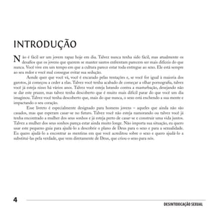 Desintoxicação Sexual
4
INTRODUÇÃO
ão é fácil ser um jovem rapaz hoje em dia. Talvez nunca tenha sido fácil, mas atualmente os
desafios que os jovens que querem se manter santos enfrentam parecem ser mais difíceis do que
nunca. Você vive em um tempo em que a cultura parece estar toda entregue ao sexo. Ele está sempre
ao seu redor e você mal consegue evitar sua sedução.
	 Aonde quer que você vá, você é encarado pelas tentações e, se você for igual à maioria dos
garotos, já começou a ceder a elas. Talvez você tenha acabado de começar a olhar pornografia, talvez
você já esteja nisso há vários anos. Talvez você esteja lutando contra a masturbação, desejando não
se dar este prazer, mas talvez tenha descoberto que é muito mais difícil parar do que você um dia
imaginou. Talvez você tenha descoberto que, mais do que nunca, o sexo está enchendo a sua mente e
impactando o seu coração.
	 Esse livreto é especialmente designado para homens jovens – aqueles que ainda não são
casados, mas que esperam casar-se no futuro. Talvez você não esteja namorando ou talvez você já
tenha encontrado a mulher dos seus sonhos e já esteja perto de casar-se e construir uma vida juntos.
Talvez a mulher dos seus sonhos pareça estar ainda muito longe. Não importa sua situação, eu quero
usar este pequeno guia para ajudá-lo a descobrir o plano de Deus para o sexo e para a sexualidade.
Eu quero ajudá-lo a encontrar as mentiras em que você acreditou sobre o sexo e quero ajudá-lo a
substituí-las pela verdade, que vem diretamente de Deus, que criou o sexo para nós.
N
 