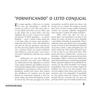 Desintoxicação Sexual
5
“PORNIFICANDO” O LEITO CONJUGAL
u sempre agradeço a Deus por ter crescido
nos anos que antecederam a entrada da
internet em todas as casas. Não estou certo se
eu teria lidado muito bem com isso. Não é que
eu seja antigo, mas os meus trinta e três anos
significam que eu nasci e cresci em um mundo
pré-internet. É difícil quantificar – ou mesmo
qualificar – como o mundo mudou desde que
a web ligou todos nós juntos nessa estranha e
elaborada rede de bits e bytes. Há dificilmente
uma área da vida que permanece intocada por
ela. Nós não temos aquele mesmo velho mundo
mais a Internet. Temos um mundo totalmente
novo. Mesmo as coisas de carne e osso, como o
sexo foram radicalmente alteradas neste mundo
digital.
	 Adolescentes nos anos 90 (quando eu
estava crescendo) não eram muito diferentes
das adolescentes de hoje. Queríamos as mesmas
coisas, apenas tínhamos que batalhar um pouco
mais para obter algumas delas.Se quiséssemos ver
pornografia (e nós queríamos, é claro), o processo
geralmente envolvia pelo menos duas crianças
que trabalhavam em conjunto, uma das quais
distraía um comerciante, enquanto o outro iria
tentar roubar uma revista da prateleira na parte
de trás da loja. Ela teria que pegar uma revista
E da prateleira, escondê-la dentro das calças e sair
da loja sem ser notado. Era perigoso, envolvia
altos riscos. Se desse errado, poderia facilmente
envolver um encontro realmente desagradável
entre seus pais e a polícia. Os tempos mudaram.
	 Hoje, como você sabe, um cara só
precisa ligar o seu computador e, em dois ou três
cliques do mouse, ele pode ter acesso ilimitado
a quantidades ilimitadas de pornografia. Hoje é
realmente muito mais difícil evitar a pornografia
do que encontrá-la. Seria literalmente impossível
uma pessoa assistir a toda pornografia que está
sendo criada hoje. Não haveria bastantes horas
no dia ou dias no ano. Nem perto disso. Nem
preciso dizer que os adolescentes – meninos, em
particular, – são rápidos para aproveitar essa festa
pornográfica. Mesmo meninos pré-adolescentes
estão sendo atraídos para o mundo da pornografia.
Desde o primeiro despertar da sexualidade de um
menino, ele está sendo inundados com imagens
pornográficas. Estas não são simples imagens de
mulheres nuas como seria duas gerações atrás,
mas são imagens muito fortes, que muitas vezes
mostram o que é vil e degradante. A sexualidade
de uma geração inteira de crianças está sendo
formada não por conversas com seus pais, não
pelo tipo de livro que me foi dado quando jovem,
 
