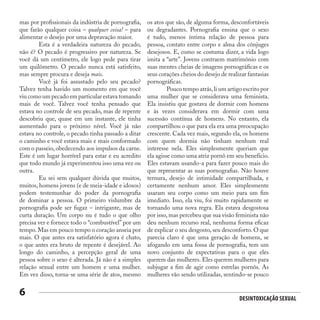 Desintoxicação Sexual
6
mas por profissionais da indústria de pornografia,
que farão qualquer coisa – qualquer coisa! – para
alimentar o desejo por uma depravação maior.
	 Esta é a verdadeira natureza do pecado,
não é? O pecado é progressivo por natureza. Se
você dá um centímetro, ele logo pede para tirar
um quilômetro. O pecado nunca está satisfeito,
mas sempre procura e deseja mais.
	 Você já foi assustado pelo seu pecado?
Talvez tenha havido um momento em que você
viu como um pecado em particular estava tomando
mais de você. Talvez você tenha pensado que
estava no controle de seu pecado, mas de repente
descobriu que, quase em um instante, ele tinha
aumentado para o próximo nível. Você já não
estava no controle, o pecado tinha passado a ditar
o caminho e você estava mais e mais conformado
com o passeio, obedecendo aos impulsos da carne.
Este é um lugar horrível para estar e eu acredito
que todo mundo já experimentou isso uma vez ou
outra.
	 Eu sei sem qualquer dúvida que muitos,
muitos, homens jovens (e de meia-idade e idosos)
podem testemunhar do poder da pornografia
de dominar a pessoa. O primeiro vislumbre da
pornografia pode ser fugaz – intrigante, mas de
curta duração. Um corpo nu é tudo o que olho
precisa ver e fornece todo o “combustível” por um
tempo. Mas em pouco tempo o coração anseia por
mais. O que antes era satisfatório agora é chato,
o que antes era bruto de repente é desejável. Ao
longo do caminho, a percepção geral de uma
pessoa sobre o sexo é alterada. Já não é a simples
relação sexual entre um homem e uma mulher.
Em vez disso, torna-se uma série de atos, mesmo
os atos que são, de alguma forma, desconfortáveis
ou degradantes. Pornografia ensina que o sexo
é tudo, menos íntima relação de pessoa para
pessoa, contato entre corpo e alma dos cônjuges
desejosos. E, como se costuma dizer, a vida logo
imita a “arte”. Jovens contraem matrimônio com
suas mentes cheias de imagens pornográficas e os
seus corações cheios do desejo de realizar fantasias
pornográficas.
	 Pouco tempo atrás,li um artigo escrito por
uma mulher que se considerava uma feminista.
Ela insistiu que gostava de dormir com homens
e às vezes considerava em dormir com uma
sucessão contínua de homens. No entanto, ela
compartilhou o que para ela era uma preocupação
crescente. Cada vez mais, segundo ela, os homens
com quem dormia não tinham nenhum real
interesse nela. Eles simplesmente queriam que
ela agisse como uma atriz pornô em seu benefício.
Eles estavam usando-a para fazer pouco mais do
que representar as suas pornografias. Não houve
ternura, desejo de intimidade compartilhada, e
certamente nenhum amor. Eles simplesmente
usaram seu corpo como um meio para um fim
imediato. Isso, ela viu, foi muito rapidamente se
tornando uma nova regra. Ela estava desgostosa
por isso, mas percebeu que sua visão feminista não
deu nenhum recurso real, nenhuma forma eficaz
de explicar o seu desgosto, seu desconforto. O que
parecia claro é que uma geração de homens, se
afogando em uma fossa de pornografia, tem um
novo conjunto de expectativas para o que eles
querem das mulheres. Eles querem mulheres para
subjugar a fim de agir como estrelas pornôs. As
mulheres vão sendo utilizadas, sentindo-se pouco
 