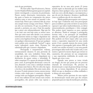 Desintoxicação Sexual
7
mais do que prostitutas.
	 No best-seller SuperFreakonomics, Steven
LevitteStephenDubnergastamquaseumcapítulo
inteiro investigando a economia da prostituição.
Fazem muitas observações interessantes, uma
das quais se baseia em comparações dos preços
relativos entre os atos sexuais no passado e atos
sexuais hoje. Parece que a natureza tabu de certos
atos sempre trouxe consigo certo bônus. “Tabu” é
um alvo em movimento. O que era proibido no
passado e, portanto, era caro, é hoje tão popular
que o preço caiu substancialmente. Algo que foi
o ato mais caro está hoje entre os menos caros.
Atos que antes eram tabu devido à sua natureza
extremamente íntima ou vulgar e degradante são
aceitos como legítimas formas de expressão sexual
em qualquer relacionamento. O que por qualquer
outro padrão seria considerado “normal” é agora
muito indesejável, muito chato. Portanto, foi
substituído pelo que é invasor e degradante.
	 Pornografia é inerentemente violenta,
intrinsecamente desamor. É uma perversão da
sexualidade, não uma verdadeira forma dela,
e algo que ensina a violência e degradação em
detrimento do prazer mútuo e intimidade. É
sobre conquistas. É o oposto da intenção de Deus
para o sexo. A pornografia desvincula o amor do
sexo, deixando o sexo como a satisfação imediata
dos desejos mais básicos. Ela vive além das regras
e da ética e da moralidade. Ela existe muito além
do amor. E ainda inúmeros jovens, mesmo jovens
cristãos, estão vindo para o casamento trazendo
consigo toda essa bagagem pornográfica. Depois
de ter visto milhares de atos sexuais num cenário
pornográfico, eles pesam sobre suas esposas a
expectativa de ter uma atriz pornô. O jovem
marido supõe ou demanda que sua mulher esteja
disposta a fazer qualquer coisa, e que ela vai fazer
tudo isso com a devida alegria e encorajamento, e
que ela será tão disposta e desejosa e qualificada
como as mulheres que ele viu numa tela.
	 Minha grande preocupação com os jovens
de hoje (que é realmente mais uma preocupação
para as mulheres que serão em breve as suas jovens
esposas) é que talvez inadvertidamente, ou talvez
intencionalmente, pornifiquem o leito conjugal.
Eles podem trazer impureza ao puro, egoísmo
ao altruísmo. Tendo-se entregue à pornografia,
tiveram toda a sua percepção da sexualidade
alterada, moldada por pornografia profissional.
Eles poderão em breve impor sobre suas jovens
noivas a expectativa impossível de uma estrela
pornô. Com a grande maioria dos jovens tendo
sido expostos à pornografia (pelo menos 90% de
acordo com estudos recentes), e com uma grande
percentagem deles tendo sido viciados nela, e com
muitos a apreciá-la mesmo depois que entram no
casamento, eles precisam ter sua compreensão
e suas expectativas redefinidas de acordo com
Aquele que criou o sexo.
	 Quando uma pessoa se torna viciada
em drogas, ela tem que passar por um processo
chamado de desintoxicação. No processo de
desintoxicação o corpo da pessoa é limpo da droga
de que se tornou dependente. É um processo
difícil em que se abandona as velhas realidades e
se abraça um novo padrão.
	 Muitos jovens precisam de uma espécie
de desintoxicação sexual antes que eles estejam
preparadosparaserotipodemaridopuro,amoroso,
 