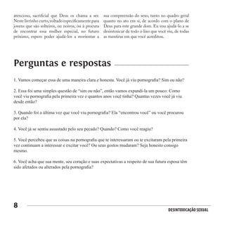 Desintoxicação Sexual
8
atencioso, sacrificial que Deus os chama a ser.
Neste livrinho curto,voltado especificamente para
jovens que são solteiros, ou noivos, ou à procura
de encontrar essa mulher especial, no futuro
próximo, espero poder ajudá-los a reorientar a
sua compreensão do sexo, tanto no quadro geral
quanto no ato em si, de acordo com o plano de
Deus para este grande dom. Eu vou ajudá-lo a se
desintoxicar de todo o lixo que você viu, de todas
as mentiras em que você acreditou.
1. Vamos começar essa de uma maneira clara e honesta. Você já viu pornografia? Sim ou não?
2. Essa foi uma simples questão de “sim ou não”, então vamos expandi-la um pouco: Como
você viu pornografia pela primeira vez e quantos anos você tinha? Quantas vezes você já viu
desde então?
3. Quando foi a última vez que você viu pornografia? Ela “encontrou você” ou você procurou
por ela?
4. Você já se sentiu assustado pelo seu pecado? Quando? Como você reagiu?
5. Você percebeu que as coisas na pornografia que te interessaram ou te excitaram pela primeira
vez continuam a interessar e excitar você? Ou seus gostos mudaram? Seja honesto consigo
mesmo.
6. Você acha que sua mente, seu coração e suas expectativas a respeito de sua futura esposa têm
sido afetados ou alterados pela pornografia?
Perguntas e respostas
 