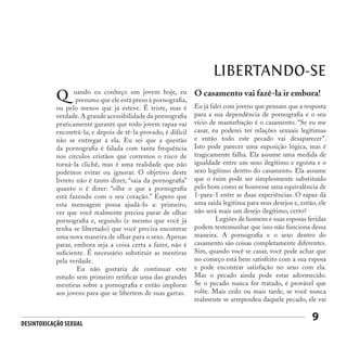 Desintoxicação Sexual
9
LIBERTANDO-SE
uando eu conheço um jovem hoje, eu
presumo que ele está preso à pornografia,
ou pelo menos que já esteve. É triste, mas é
verdade. A grande acessibilidade da pornografia
praticamente garante que todo jovem rapaz vai
encontrá-la; e depois de tê-la provado, é difícil
não se entregar a ela. Eu sei que a questão
da pornografia é falada com tanta frequência
nos círculos cristãos que corremos o risco de
torná-la clichê, mas é uma realidade que não
podemos evitar ou ignorar. O objetivo deste
livreto não é tanto dizer, “saia da pornografia”
quanto o é dizer: “olhe o que a pornografia
está fazendo com o seu coração.” Espero que
esta mensagem possa ajudá-lo a: primeiro,
ver que você realmente precisa parar de olhar
pornografia e, segundo (e mesmo que você já
tenha se libertado) que você precisa encontrar
uma nova maneira de olhar para o sexo. Apenas
parar, embora seja a coisa certa a fazer, não é
suficiente. É necessário substituir as mentiras
pela verdade.
	 Eu não gostaria de continuar este
estudo sem primeiro retificar uma das grandes
mentiras sobre a pornografia e então implorar
aos jovens para que se libertem de suas garras.
Q O casamento vai fazê-la ir embora!
Eu já falei com jovens que pensam que a resposta
para a sua dependência de pornografia e o seu
vício de masturbação é o casamento. “Se eu me
casar, eu poderei ter relações sexuais legítimas
e então todo este pecado vai desaparecer”.
Isto pode parecer uma suposição lógica, mas é
tragicamente falha. Ela assume uma medida de
igualdade entre um sexo ilegítimo e egoísta e o
sexo legítimo dentro do casamento. Ela assume
que o ruim pode ser simplesmente substituído
pelo bom como se houvesse uma equivalência de
1-para-1 entre as duas experiências. O rapaz dá
uma saída legítima para seus desejos e, então, ele
não será mais um desejo ilegítimo, certo?
	 Legiões de homens e suas esposas feridas
podem testemunhar que isso não funciona dessa
maneira. A pornografia e o sexo dentro do
casamento são coisas completamente diferentes.
Sim, quando você se casar, você pode achar que
no começo está bem satisfeito com a sua esposa
e pode encontrar satisfação no sexo com ela.
Mas o pecado ainda pode estar adormecido.
Se o pecado nunca for tratado, é provável que
volte. Mais cedo ou mais tarde, se você nunca
realmente se arrependeu daquele pecado, ele vai
 