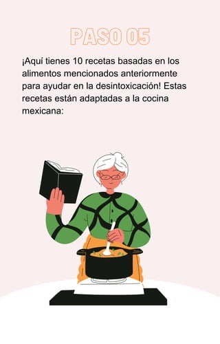 PASO 05
¡Aquí tienes 10 recetas basadas en los
alimentos mencionados anteriormente
para ayudar en la desintoxicación! Estas
recetas están adaptadas a la cocina
mexicana:
 