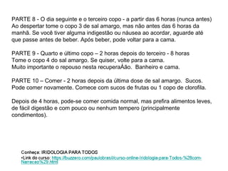 PARTE 8 - O dia seguinte e o terceiro copo - a partir das 6 horas (nunca antes) Ao despertar tome o copo 3 de sal amargo, mas não antes das 6 horas da manhã. Se você tiver alguma indigestão ou náusea ao acordar, aguarde até que passe antes de beber. Após beber, pode voltar para a cama. PARTE 9 - Quarto e último copo – 2 horas depois do terceiro - 8 horas Tome o copo 4 do sal amargo. Se quiser, volte para a cama.  Muito importante o repouso nesta recuperação.  Banheiro e cama. PARTE 10 – Comer - 2 horas depois da última dose de sal amargo.  Sucos. Pode comer novamente. Comece com sucos de frutas ou 1 copo de clorofila.  Depois de 4 horas, pode-se comer comida normal, mas prefira alimentos leves, de fácil digestão e com pouco ou nenhum tempero (principalmente condimentos). 