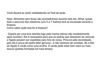 Você deverá se sentir restabelecido ao final da tarde. Nota: Alimentos bem leves são aconselháveis durante este dia. Afinal, quase todo o percurso dos intestinos (uns 5 a 7 metros) terá se esvaziado durante a limpeza. Como saber quão boa foi à limpeza? · Espere por uma leve diarréia logo pela manha (talvez não imediatamente após acordar). Ela é necessária para que as pedras que desceram da vesícula e fígado possam ser expelidas para fora do corpo. Procure pela esverdeada, pois ela é prova de pedra biliar genuína - e não resíduos de comidas. Só a bile do fígado é verde como uma ervilha. O verde pode estar bem claro ou mais escuro (pedras formadas há mais tempo).  