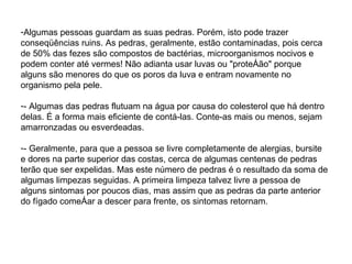 Algumas pessoas guardam as suas pedras. Porém, isto pode trazer conseqüências ruins. As pedras, geralmente, estão contaminadas, pois cerca de 50% das fezes são compostos de bactérias, microorganismos nocivos e podem conter até vermes! Não adianta usar luvas ou "proteção" porque alguns são menores do que os poros da luva e entram novamente no organismo pela pele. - Algumas das pedras flutuam na água por causa do colesterol que há dentro delas. É a forma mais eficiente de contá-las. Conte-as mais ou menos, sejam amarronzadas ou esverdeadas. - Geralmente, para que a pessoa se livre completamente de alergias, bursite e dores na parte superior das costas, cerca de algumas centenas de pedras terão que ser expelidas. Mas este número de pedras é o resultado da soma de algumas limpezas seguidas. A primeira limpeza talvez livre a pessoa de alguns sintomas por poucos dias, mas assim que as pedras da parte anterior do fígado começar a descer para frente, os sintomas retornam. 