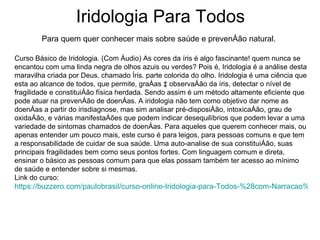 Iridologia Para Todos Para quem quer conhecer mais sobre saúde e prevenção natural. Curso Básico de Iridologia. (Com Áudio) As cores da íris é algo fascinante! quem nunca se encantou com uma linda negra de olhos azuis ou verdes? Pois é, Iridologia é a análise desta maravilha criada por Deus, chamado Íris. parte colorida do olho. Iridologia é uma ciência que esta ao alcance de todos, que permite, graças à observação da íris, detectar o nível de fragilidade e constituição física herdada. Sendo assim é um método altamente eficiente que pode atuar na prevenção de doenças. A iridologia não tem como objetivo dar nome as doenças a partir do irisdiagnose, mas sim analisar pré-disposição, intoxicação, grau de oxidação, e várias manifestações que podem indicar desequilíbrios que podem levar a uma variedade de sintomas chamados de doenças. Para aqueles que querem conhecer mais, ou apenas entender um pouco mais, este curso é para leigos, para pessoas comuns e que tem a responsabilidade de cuidar de sua saúde. Uma auto-analise de sua constituição, suas principais fragilidades bem como seus pontos fortes. Com linguagem comum e direta, ensinar o básico as pessoas comum para que elas possam também ter acesso ao mínimo de saúde e entender sobre si mesmas.  Link do curso:  https://buzzero.com/paulobrasil/curso-online-Iridologia-para-Todos-%28com-Narracao%29.html   