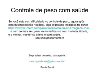 Controle de peso com saúde Se você esta com dificuldade no controle de peso, agora após esta desintoxicação hepática, siga os passos indicados no curso  https://www.buzzero.com/paulobrasil/curso-online-Emagreca-com-Saude.html   e com certeza seu peso irá normalizar-se com muita facilidade, e o melhor, manter-se a leve e com saúde. Isso sem passar fome!!! Se precisar de ajuda, basta pedir. [email_address]   Paulo Brasil 