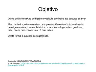 Objetivo Ótima desintoxicação de figado e vesicula eliminado até calculos se tiver. Mas, muito importante realizar uma preparação evitando todo alimento de origem animal, carnes, laticínios, e também refrigerantes, gorduras, café, doces pelo menos uns 10 dias antes. Desta forma o sucesso será garantido. Conheça:  IRIDOLOGIA PARA TODOS Link do curso:  https :// buzzero.com / paulobrasil / curso-online-Iridologia-para-Todos -%28com- Narracao %29. html   