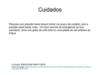 Cuidados Pessoas com pressão baixa devem tomar um pouco de cuidado, pois a pressão pode baixar mais.  Um bom recurso de emergência se isso acontecer, tome uns goles de café forte ou uma pitada de sal embaixo da língua. Conheça:  IRIDOLOGIA PARA TODOS Link do curso:  https :// buzzero.com / paulobrasil / curso-online-Iridologia-para-Todos -%28com- Narracao %29. html   