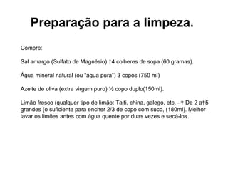 Preparação para a limpeza.   Compre: Sal amargo (Sulfato de Magnésio)  4 colheres de sopa (60 gramas).  Água mineral natural (ou “água pura”) 3 copos (750 ml) Azeite de oliva (extra virgem puro) ½ copo duplo(150ml).  Limão fresco (qualquer tipo de limão: Taiti, china, galego, etc. –  De 2 a 5 grandes (o suficiente para encher 2/3 de copo com suco, (180ml). Melhor lavar os limões antes com água quente por duas vezes e secá-los.  