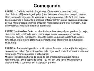 Começando PARTE 1 - Café da manhã - Sugestões: Chás (menos de mate, preto, chocolate e café) evite ingerir pães (nem bolos nem biscoitos, porque contêm óleo), sucos de vegetais, de verduras ou legumes e mel. Isto fará com que a bile se acumule e aumente a pressão anterior (atrás), o que favorece a limpeza porque mais pressão significa empurrar mais pedras para fora. Também, mais bile descerá à vesícula e nela se acumulará. PARTE 2 – Almoço - Faça um almoço leve, livre de qualquer gordura (ou seja, não coma leite, coalhada, ovos, carnes (por causa do colesterol), azeite, manteiga, queijos, margarinas, abacate, patês, requeijão, castanhas, nozes, amêndoas, etc.) e evite proteínas e produtos que contenham cafeína (café, chás, etc.).  PARTE 3 - Pausa de ingestão - às 14 horas - As duas da tarde (14 horas) pare de comer ou beber. Se você quebrar esta regra você poderá se sentir muito mal mais tarde. Vamos preparar o sal amargo: Misture 4 (quatro) colheres de sopa de sal amargo (60 gramas) (todo o recomendado) em 3 copos de água (750 ml) em uma jarra. Misture bem e distribua todo o conteúdo em 4 copos. (4 partes)  