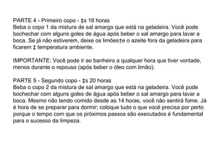 PARTE 4 - Primeiro copo - às 18 horas Beba o copo 1 da mistura de sal amargo que está na geladeira. Você pode bochechar com alguns goles de água após beber o sal amargo para lavar a boca. Se já não estiverem, deixe os limões e o azeite fora da geladeira para ficarem à temperatura ambiente. IMPORTANTE: Você pode ir ao banheiro a qualquer hora que tiver vontade, menos durante o repouso (após beber o óleo com limão). PARTE 5 - Segundo copo - às 20 horas Beba o copo 2 da mistura de sal amargo que está na geladeira. Você pode bochechar com alguns goles de água após beber o sal amargo para lavar a boca. Mesmo não tendo comido desde as 14 horas, você não sentirá fome. Já é hora de se preparar para dormir; coloque tudo o que você precisa por perto porque o tempo com que os próximos passos são executados é fundamental para o sucesso da limpeza.  