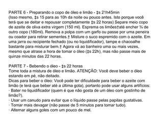 PARTE 6 - Preparando o copo de óleo e limão - às 21h45min  (Isso mesmo, às 15 para as 10h da noite ou pouco antes. Isto porque você terá que se deitar e repousar completamente às 22 horas) Separe meio copo de azeite de oliva extra virgem (150 ml). Esprema os limões até encher ¾ de outro copo (180ml). Remova a polpa com um garfo ou passe por uma peneira ou coador para retirar sementes.  Misture o suco espremido com o azeite. Em uma jarra ou recipiente fechado (ou no liquidificador), tampe e chacoalhe bastante para misturar bem.  Agora vá ao banheiro uma ou mais vezes, mesmo que atrase a hora de tomar o óleo (às 22h), mas não passe mais de quinze minutos das 22 horas. PARTE 7 - Bebendo o óleo - às 22 horas Tome toda a mistura de óleo e limão. ATENÇÃO: Você deve beber o óleo estando em pé, não deitado. Dicas para beber o óleo: Você pode ter dificuldade para beber o azeite com limão (e terá que beber até a última gota), portanto pode usar alguns artifícios: · Bater no liquidificador (quem é que não gosta de um óleo com gostinho de limão?). · Usar um canudo para evitar que o líquido passe pelas papilas gustativas. · Tomar mais devagar (não passe de 5 minutos para tomar tudo). · Alternar alguns goles com um pouco de mel.  