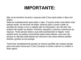 IMPORTANTE:   Não vá ao banheiro durante o repouso (até 2 hora após beber o óleo com limão). Deite-se imediatamente após beber o óleo. O quanto antes você deitar mais pedras sairão. Ao terminar de beber, dirija-se para a cama e deite na posição de costas e com a cabeça alta no travesseiro. Se não fizer isto poderá não expelir as pedras. Portanto, esqueça a cozinha e atenha-se ao repouso. Tente pensar sobre o que está acontecendo no fígado. Você poderá sentir as pedras caminhando pelos dutos biliares, mas sem dor porque as válvulas (esfíncteres) da vesícula e dos dutos biliares estarão abertas, graças ao sal amargo.  Tente ficar completamente parado na mesma posição (de costas) barriga para cima pelo menos por 2 hora. Esvaziar a mente e dormir é o melhor a fazer agora. 