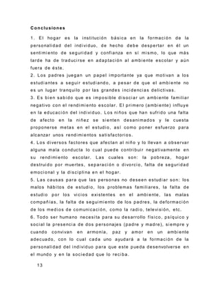 13
C onclusiones
1. El hogar es la i nsti tuci ón bási ca en la formaci ón de la
personali dad del i ndi vi duo, de hecho debe despertar en él un
senti mi ento de seguri dad y confi anza en sí mi smo, lo que más
tarde ha de traduci rse en adaptaci ón al ambi ente escolar y aún
fuera de éste.
2. Los padres juegan un papel i mportante ya que moti van a los
estudi antes a segui r estudi ando, a pesar de que el ambi ente no
es un lugar tranqui lo por las grandes i nci denci as deli cti vas.
3. Es bi en sabi do que es i mposi ble di soci ar un ambi ente fami li ar
negati vo con el rendi mi ento escolar. El pri mero (ambi ente) i nfluye
en la educaci ón del i ndi vi duo. Los ni ños que han sufri do una falta
de afecto en la ni ñez se si enten desani mados y le cuesta
proponerse metas en el estudi o, así como poner esfuerzo para
alcanzar unos rendi mi entos sati sfactori os.
4. Los di versos factores que afectan al ni ño y lo llevan a observar
alguna mala conducta lo cual puede contri bui r negati vamente en
su rendi mi ento escolar. Las cuales son: la pobreza, hogar
destrui do por muertes, separaci ón o di vorci o, falta de seguri dad
emoci onal y la di sci pli na en el hogar.
5. Las causas para que las personas no deseen estudi ar son : los
malos hábi tos de estudi o, los problemas fami li ares, la falta de
estudi o por los vi ci os exi stentes en el ambi ente, las malas
compañías, la falta de segui mi ento de los padres, la deformaci ón
de los medi os de comuni caci ón, como la radi o, televi si ón, etc.
6. Todo ser humano necesi ta para su desarrollo físi co, psíqui co y
soci al la presenci a de dos personajes (padre y madre), si empre y
cuando convi van en armonía, paz y amor en un ambi ente
adecuado, con lo cual cada uno ayudará a la formaci ón de la
personali dad del i ndi vi duo para que este pueda desenvolverse en
el mundo y en la soci edad que lo reci ba.
 