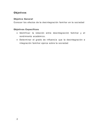2
Objetivos
Objetivo General
C onocer los efectos de la desi ntegraci ón fami li ar en la soci edad
Objetivos Específicos
 Identi fi car la relaci ón entre desi ntegraci ón fami li ar y el
rendi mi ento académi co.
 D etermi nar el grado de i nfluenci a que la desi ntegraci ón e
i ntegraci ón fami li ar ejerce sobre la soci edad
 