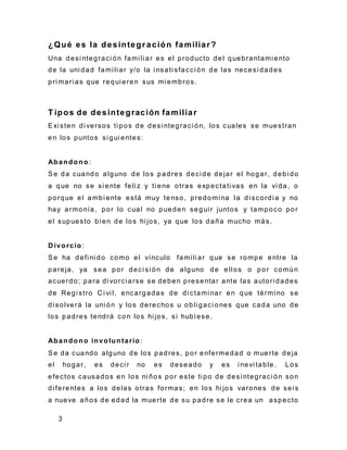 3
¿Qué es la desintegración familiar?
Una desi ntegraci ón fami li ar es el producto del quebrantami ento
de la uni dad fami li ar y/o la i nsati sfacci ón de las necesi dades
pri mari as que requi eren sus mi embros.
T ipos de desintegración familiar
Exi sten di versos ti pos de desi ntegraci ón, los cuales se muestran
en los puntos si gui entes:
Abandono :
Se da cuando alguno de los padres deci de dejar el hogar, debi do
a que no se si ente feli z y ti ene otras expectati vas en la vi da, o
porque el ambi ente está muy tenso, predomi na l a di scordi a y no
hay armonía, por lo cual no pueden segui r juntos y tampoco por
el supuesto bi en de los hi jos, ya que los daña mucho más.
D ivorcio:
Se ha defi ni do como el vínculo fami li ar que se rompe entre la
pareja, ya sea por deci si ón de alguno de ellos o por común
acuerdo; para di vorci arse se deben presentar ante las autori dades
de Regi stro C i vi l, encargadas de di ctami nar en que térmi no se
di solverá la uni ón y los derechos u obli gaci ones que cada uno de
los padres tendrá con los hi jos, si hubi ese.
Abandono involuntario :
Se da cuando alguno de los padres, por enfermedad o muerte deja
el hogar, es deci r no es deseado y es i nevi table. Los
efectos causados en los ni ños por este ti po de desi ntegraci ón son
di ferentes a los delas otras formas; en los hi jos varones de sei s
a nueve años de edad la muerte de su padre se le crea un aspecto
 