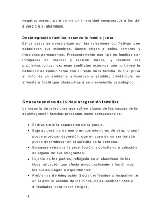 4
negati vo mayor, pero de menor i ntensi dad comparados a los del
di vorci o o el abandono.
D esintegración familiar estando la familia junta :
Estos casos se caracteri zan por las relaci ones confli cti vas que
establecen sus mi embros, dando ori gen a celos, temores y
fri cci ones permanentes. Frecuentemente ese ti po de fami li as son
i ncapaces de planear y reali zar tareas, y resolver los
problemas juntos; expresan confli ctos extremos que no ti enen la
habi li dad de comuni carse con el resto de la fami li a, lo cual pri va
al ni ño de un ambi enta armoni oso y estable, bri ndándole un
atmósfera hosti l que obstaculi zará su creci mi ento psi cológi co.
Consecuencias de la desintegración familiar
La mayoría de relaci ones que sufren alguna de las causas de la
desi ntegraci ón fami li ar presentan como consecuenci as:
 El di vorci o o la separaci ón de la pareja.
 Baja autoesti ma de uno o ambos mi embros de esta, lo cual
puede provocar depresi ón, que en caso de no ser tratada
puede desembocar en el sui ci di o de la persona.
 En casos extremos la prosti tuci ón, alcoholi smo o adi cci ón
de alguno de sus i ntegrantes.
 Lejanía de los padres, reflejada en el abandono de los
hi jos, si tuaci ón que afecta emoci onalmente a los últi mos
los cuales llegan a experi mentar:
 Problemas de Integraci ón Soci al, reflejados pri nci palmente
en el ámbi to escolar de los ni ños, bajas cali fi caci ones y
di fi cultades para hacer ami gos.
 