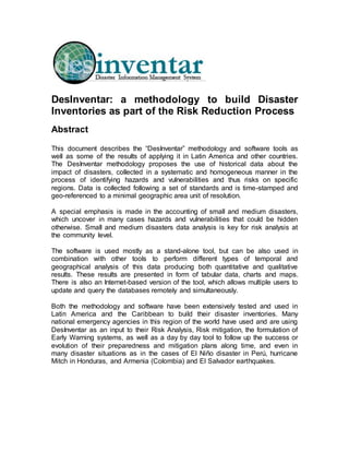 DesInventar: a methodology to build Disaster
Inventories as part of the Risk Reduction Process
Abstract
This document describes the “DesInventar” methodology and software tools as
well as some of the results of applying it in Latin America and other countries.
The DesInventar methodology proposes the use of historical data about the
impact of disasters, collected in a systematic and homogeneous manner in the
process of identifying hazards and vulnerabilities and thus risks on specific
regions. Data is collected following a set of standards and is time-stamped and
geo-referenced to a minimal geographic area unit of resolution.
A special emphasis is made in the accounting of small and medium disasters,
which uncover in many cases hazards and vulnerabilities that could be hidden
otherwise. Small and medium disasters data analysis is key for risk analysis at
the community level.
The software is used mostly as a stand-alone tool, but can be also used in
combination with other tools to perform different types of temporal and
geographical analysis of this data producing both quantitative and qualitative
results. These results are presented in form of tabular data, charts and maps.
There is also an Internet-based version of the tool, which allows multiple users to
update and query the databases remotely and simultaneously.
Both the methodology and software have been extensively tested and used in
Latin America and the Caribbean to build their disaster inventories. Many
national emergency agencies in this region of the world have used and are using
DesInventar as an input to their Risk Analysis, Risk mitigation, the formulation of
Early Warning systems, as well as a day by day tool to follow up the success or
evolution of their preparedness and mitigation plans along time, and even in
many disaster situations as in the cases of El Niño disaster in Perú, hurricane
Mitch in Honduras, and Armenia (Colombia) and El Salvador earthquakes.
 