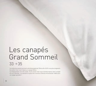 Les canapés
Grand Sommeil
La collection grand sommeil a été développé par Désio afin d’offrir aux plus exigeants
le confort d’un vrai lit dans un canapé Désio…
La manipulation est très aisée. D’une seule main vous transformerez votre canapé
en un lit douillet ; en laissant en place les coussins d’assise et de dossier. Idéal pour
un usage quotidien !
33 > 35
32
.
 