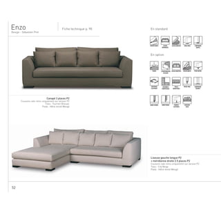 52
En standardFiche technique p. 90
Design - Sébastien Prot
Enzo
DÉHOUSSABLE ASSISE
MONOBLOC
ASSISE MOUSSE PIEDS BOIS SURPIQURE
SIMPLE
En option
TENDU 2 PROFONDEURS
D’ASSISE
ASSISE MULTIPLE ASSISE MIXTE PIEDS METAL
COUCHAGE
D’APPOINT
ENSEMBLE
COMPOSABLE
TAILLE
MODIFIABLE
PASSE-POIL SURPIQURE
DOUBLE
BORD À BORD BORD FRANC HOUSSE
FLOTTANTE
COUSSINS
DECO
....................................................................................................................................
Canapé 3 places P2
Coussins cale-reins uniquement sur version P2
Tissu : Tournon Bivouac
Pieds : Hêtre teinté Wengé
........................................................................................................................................................
Liseuse gauche longue P2
+ méridienne droite 2.5 places P2
Coussins cale-reins uniquement sur version P2
Tissu : City Beige
Pieds : Hêtre teinté Wengé
.
 