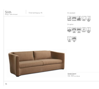 54
En standard
Design - Didier Versavel
Fiche technique p. 93
........................................................................................................................................................
Canapé 3 places
Tissu : Editeur
Pieds : Hêtre teinté Wengé
Slith
DÉHOUSSABLE ASSISE MULTIPLE ASSISE MOUSSE PIEDS BOIS SURPIQURE
SIMPLE
En option
TENDU ASSISE
MONOBLOC
TAILLE
MODIFIABLE
PASSE-POIL SURPIQURE
DOUBLE
HOUSSE
FLOTTANTE
COUSSINS
DECO
.
 