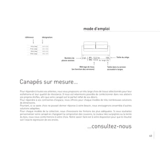 63
Canapés sur mesure…
…consultez-nous
mode d’emploi
1552 pl | P1 : 12,3 m
| P2 : 13 m 175Ac. large
Nombre de
places assises
Métrage de tissu
(en fonction des versions)
Taille dans la version
accoudoirs larges
Taille du siège
P1 Ac. Simp AN1S CA20
P1 Ac. Large AN1L CA20
P2 Ac. Simp AN2S CA20
P2 Ac. Large AN2L CA20
désignationréférence
Pour répondre à toutes vos attentes, nous vous proposons un très large choix de tissus sélectionnés pour leur
esthétisme et leur qualité de résistance. Il nous est néanmoins possible de confectionner dans nos ateliers
vos propres étoffes, afin que votre canapé soit le parfait reflet de vos désirs.
Pour répondre à vos contraintes d’espace, nous offrons pour chaque modèle de très nombreuses solutions
de dimensions.
Pourtant, si ce vaste choix ne pouvait donner réponse à votre besoin, nous envisagerons ensemble d’autres
solutions adaptées.
Pour chaque modèle de la collection, nous choisissons les finitions les plus adéquates. Si vous souhaitez
personnaliser votre canapé en changeant la composition des coussins, la couleur des surpiqûres ou la teinte
du bois, nous nous conformerons à votre choix. Notre savoir-faire est à votre disposition pour que le résultat
soit l’exacte expression de vos envies.
 