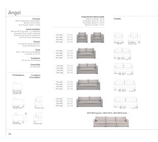 64
Angel
P1 Ac. Simp AN1S FAUT
P1 Ac. Large AN1L FAUT
AN2S FAUTP2 Ac. Simp
P2 Ac. Large AN2L FAUT
P1 Ac. Simp AN1S CA20
P1 Ac. Large AN1L C20N
P2 Ac. Simp AN2S CA20
P2 Ac. Large AN2L C20N
P1 Ac. Simp AN1S CA25
P1 Ac. Large AN1L C25N
P2 Ac. Simp AN2S CA25
P2 Ac. Large AN2L C25N
P1 Ac. Simp AN1S CA30
P1 Ac. Large AN1L C30N
P2 Ac. Simp AN2S CA30
P2 Ac. Large AN2L C30N
P1 Ac. Simp AN1S CA35
P1 Ac. Large AN1L C35N
P2 Ac. Simp AN2S CA35
P2 Ac. Large AN2L C35N
AN1S MG10 gauche + AN1S CH10 + AN1S MD10 droite
90Prof.1 | P1
Accoudoir simple
Accoudoir large
110Prof.2 | P2
Accoudoir simple Accoudoir simple
12
80
110Prof.2 | P2
Accoudoir large
90Faut.|P1 7,5m
|P2 8 m
1552 pl | P1 : 12,3 m
| P2 : 13 m 175Ac. large
1752,5 pl | P1 : 12,3 m
| P2 : 13 m 195Ac. large
1953 pl | P1 : 12,5 m
| P2 : 13,5 m 215Ac. large
2153,5 pl | P1 : 13 m
| P2 : 14 m 235Ac. large
110Faut.|P2 8 m
Accoudoir large
Accoudoir large
22
Carcasse
Hêtre et panneaux collés agrafés.
Mousse contre-collée.
Sous-housse ouatine + jersey
Assise monobloc
Mousse HR 37 kg, épais. 11 cm (Bultex),
recouverte d’une couette composée
de 40 % de 1/2 duvet de canard neuf
et 60 % de duvet synthétique
Dossier
1/2 duvet de canard neuf 60 %,
duvet synthétique 40 %.
Pieds
Pieds : hêtre vernis teinté Wengé
ou naturel, H. 3,5 cm
Surpiqûres
Ton sur ton au lin naturel
Convertible
Sur demande
2 Largeurs
D’accoudoirs
2 Profondeurs
Intégralement déhoussable
Hauteur d’assise : 40 cm
Profondeur assise P1 : 56 cm
Profondeur assise P2 : 60 cm
Hauteur accoudoir : 57 cm
Canapés
 