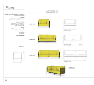 68
Plump
Hauteur d’assise : 40 cm
Hauteur d’accoudoir : 79 cm
Profondeur d’assise : 53 cm
PLUM F190
Tissu Gabriel
Canapé finition tendue pour la structure
Coussins déhoussables
Carcasse
Structure acier peint noir mat
Plateforme boulonnée sous jersey
Assise monobloc
Mousse HR 37 Kg, épais. 9 cm
recouverte de 9 cm de mousse
hyper souple et ouate
Dossier
1/2 duvet de canard neuf 60%
duvet synthétique 40%
Surpiqûres
Ton sur ton
Non convertible
Profondeur
PLUM F120
PLUM F190
PLUM F240
80
83
240 cm
190 cmStructure : 4,8 ml
120 cmStructure : 3,6 ml
Coussins : 4,5 ml
Coussins : 7,7 ml
Structure : 4,8 ml
Coussins : 7,7 ml
 