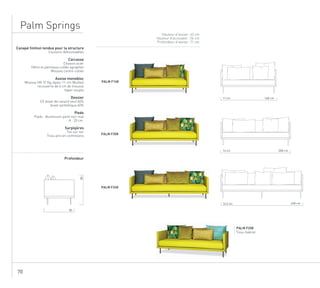 70
Palm Springs
Hauteur d’assise : 43 cm
Hauteur d’accoudoir : 56 cm
Profondeur d’assise : 71 cm
PALM F208
Tissu Gabriel
Canapé finition tendue pour la structure
Coussins déhoussables
Carcasse
Chassis acier
Hêtre et panneaux collés agraphés
Mousse contre-collée
Assise monobloc
Mousse HR 37 Kg, épais. 11 cm (Bultex)
recouverte de 6 cm de mousse
hyper souple
Dossier
1/2 duvet de canard neuf 60%
duvet synthétique 40%
Pieds
Pieds : Aluminium peint noir mat
H : 20 cm
Surpiqûres
Ton sur ton
Tissu pris en contresens
Profondeur
PALM F168
PALM F208
PALM F248
85
85
248 cm16,5 ml
208 cm14 ml
168 cm11 ml
 